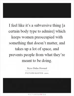 I feel like it’s a subversive thing [a certain body type to admire] which keeps women preoccupied with something that doesn’t matter, and takes up a lot of space, and prevents people from what they’re meant to be doing Picture Quote #1
