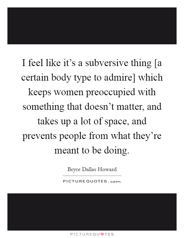 I feel like it's a subversive thing [a certain body type to admire] which keeps women preoccupied with something that doesn't matter, and takes up a lot of space, and prevents people from what they're meant to be doing. Picture Quote #1