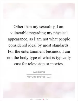 Other than my sexuality, I am vulnerable regarding my physical appearance, as I am not what people considered ideal by most standards. For the entertainment business, I am not the body type of what is typically cast for television or movies Picture Quote #1
