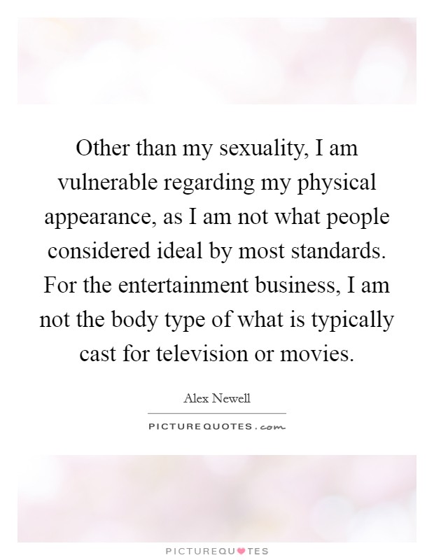 Other than my sexuality, I am vulnerable regarding my physical appearance, as I am not what people considered ideal by most standards. For the entertainment business, I am not the body type of what is typically cast for television or movies. Picture Quote #1