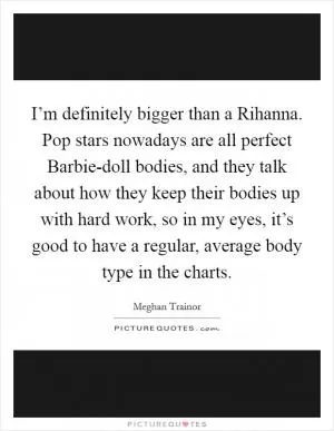 I’m definitely bigger than a Rihanna. Pop stars nowadays are all perfect Barbie-doll bodies, and they talk about how they keep their bodies up with hard work, so in my eyes, it’s good to have a regular, average body type in the charts Picture Quote #1