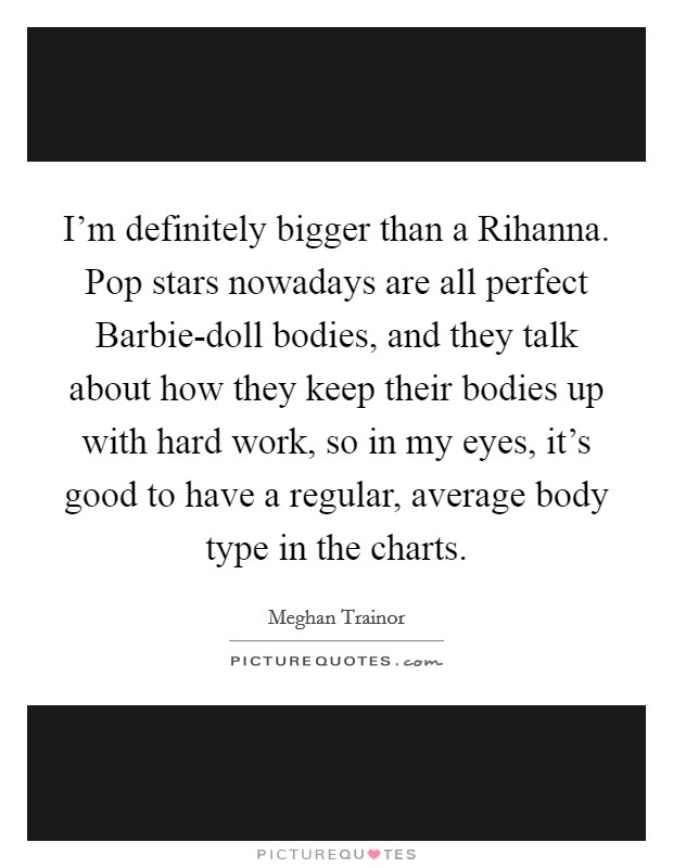 I’m definitely bigger than a Rihanna. Pop stars nowadays are all perfect Barbie-doll bodies, and they talk about how they keep their bodies up with hard work, so in my eyes, it’s good to have a regular, average body type in the charts Picture Quote #1
