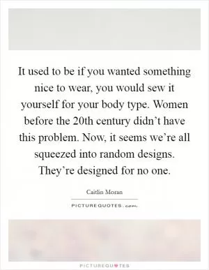 It used to be if you wanted something nice to wear, you would sew it yourself for your body type. Women before the 20th century didn’t have this problem. Now, it seems we’re all squeezed into random designs. They’re designed for no one Picture Quote #1