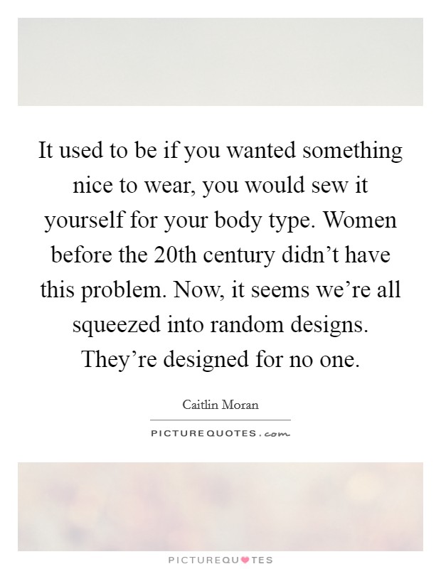 It used to be if you wanted something nice to wear, you would sew it yourself for your body type. Women before the 20th century didn't have this problem. Now, it seems we're all squeezed into random designs. They're designed for no one. Picture Quote #1