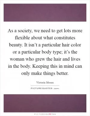 As a society, we need to get lots more flexible about what constitutes beauty. It isn’t a particular hair color or a particular body type; it’s the woman who grew the hair and lives in the body. Keeping this in mind can only make things better Picture Quote #1
