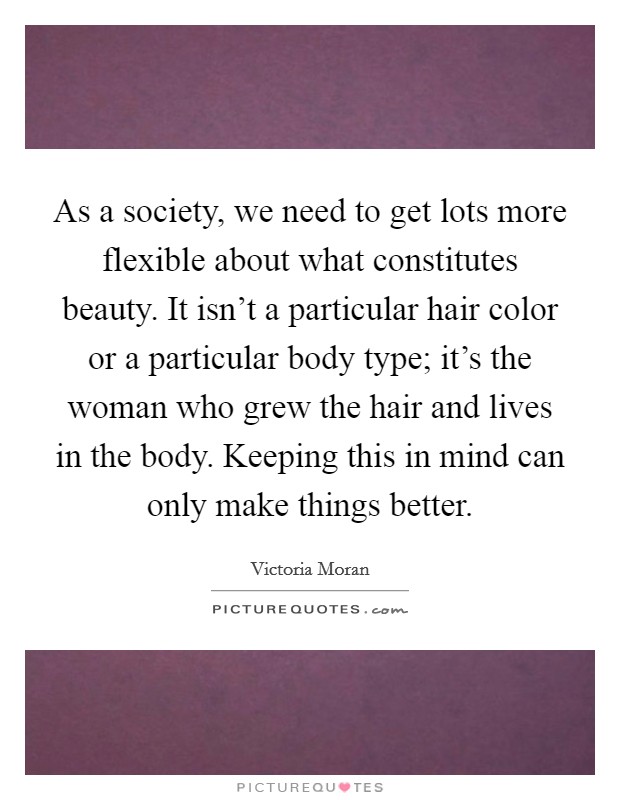As a society, we need to get lots more flexible about what constitutes beauty. It isn't a particular hair color or a particular body type; it's the woman who grew the hair and lives in the body. Keeping this in mind can only make things better. Picture Quote #1