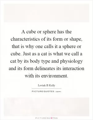 A cube or sphere has the characteristics of its form or shape, that is why one calls it a sphere or cube. Just as a cat is what we call a cat by its body type and physiology and its form delineates its interaction with its environment Picture Quote #1