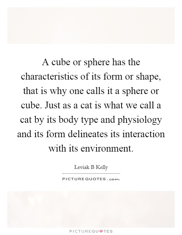 A cube or sphere has the characteristics of its form or shape, that is why one calls it a sphere or cube. Just as a cat is what we call a cat by its body type and physiology and its form delineates its interaction with its environment. Picture Quote #1