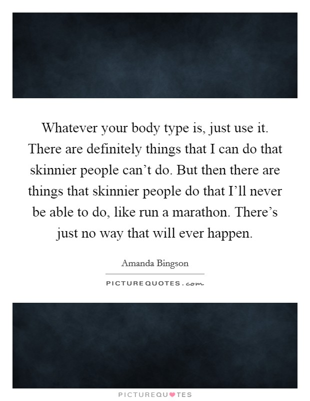 Whatever your body type is, just use it. There are definitely things that I can do that skinnier people can't do. But then there are things that skinnier people do that I'll never be able to do, like run a marathon. There's just no way that will ever happen. Picture Quote #1