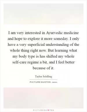 I am very interested in Ayurvedic medicine and hope to explore it more someday. I only have a very superficial understanding of the whole thing right now. But learning what my body type is has shifted my whole self-care regime a bit, and I feel better because of it Picture Quote #1