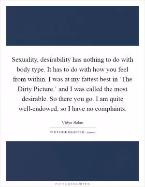 Sexuality, desirability has nothing to do with body type. It has to do with how you feel from within. I was at my fattest best in ‘The Dirty Picture,’ and I was called the most desirable. So there you go. I am quite well-endowed, so I have no complaints Picture Quote #1