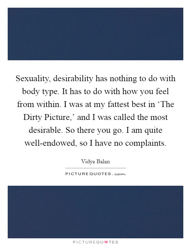 Sexuality, desirability has nothing to do with body type. It has to do with how you feel from within. I was at my fattest best in ‘The Dirty Picture,' and I was called the most desirable. So there you go. I am quite well-endowed, so I have no complaints. Picture Quote #1