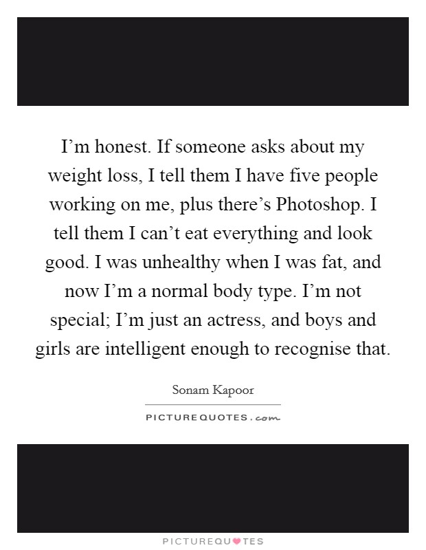 I'm honest. If someone asks about my weight loss, I tell them I have five people working on me, plus there's Photoshop. I tell them I can't eat everything and look good. I was unhealthy when I was fat, and now I'm a normal body type. I'm not special; I'm just an actress, and boys and girls are intelligent enough to recognise that. Picture Quote #1
