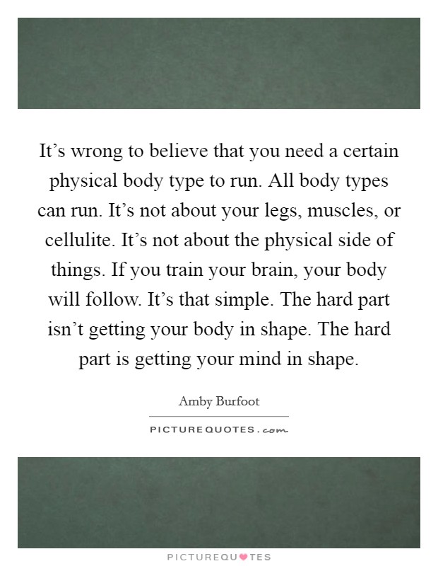 It's wrong to believe that you need a certain physical body type to run. All body types can run. It's not about your legs, muscles, or cellulite. It's not about the physical side of things. If you train your brain, your body will follow. It's that simple. The hard part isn't getting your body in shape. The hard part is getting your mind in shape. Picture Quote #1