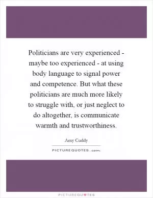 Politicians are very experienced - maybe too experienced - at using body language to signal power and competence. But what these politicians are much more likely to struggle with, or just neglect to do altogether, is communicate warmth and trustworthiness Picture Quote #1