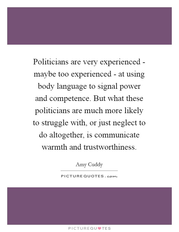 Politicians are very experienced - maybe too experienced - at using body language to signal power and competence. But what these politicians are much more likely to struggle with, or just neglect to do altogether, is communicate warmth and trustworthiness. Picture Quote #1