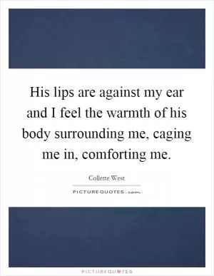 His lips are against my ear and I feel the warmth of his body surrounding me, caging me in, comforting me Picture Quote #1