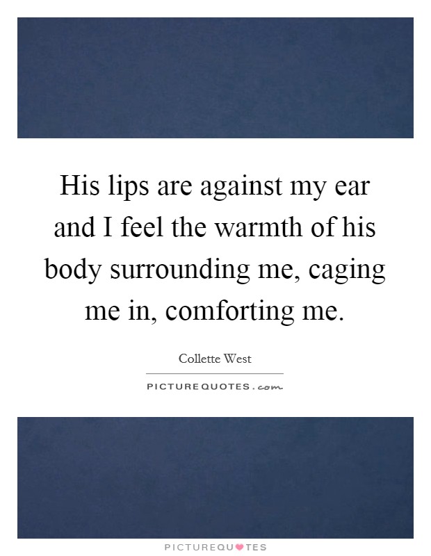 His lips are against my ear and I feel the warmth of his body surrounding me, caging me in, comforting me. Picture Quote #1
