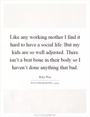 Like any working mother I find it hard to have a social life. But my kids are so well adjusted. There isn’t a brat bone in their body so I haven’t done anything that bad Picture Quote #1