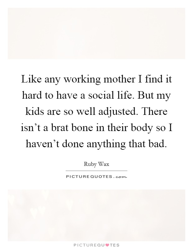Like any working mother I find it hard to have a social life. But my kids are so well adjusted. There isn't a brat bone in their body so I haven't done anything that bad. Picture Quote #1