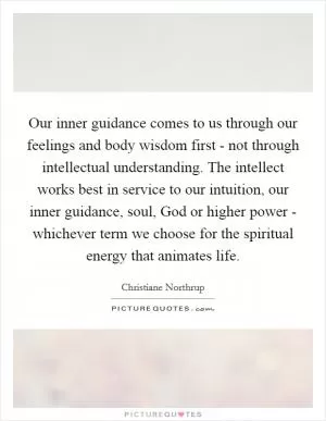 Our inner guidance comes to us through our feelings and body wisdom first - not through intellectual understanding. The intellect works best in service to our intuition, our inner guidance, soul, God or higher power - whichever term we choose for the spiritual energy that animates life Picture Quote #1