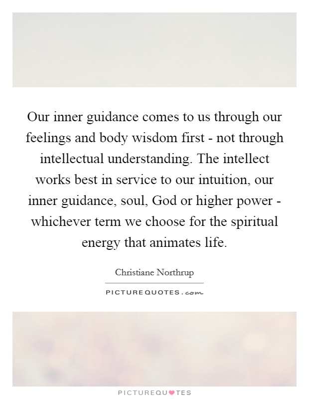 Our inner guidance comes to us through our feelings and body wisdom first - not through intellectual understanding. The intellect works best in service to our intuition, our inner guidance, soul, God or higher power - whichever term we choose for the spiritual energy that animates life. Picture Quote #1
