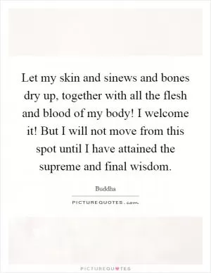 Let my skin and sinews and bones dry up, together with all the flesh and blood of my body! I welcome it! But I will not move from this spot until I have attained the supreme and final wisdom Picture Quote #1