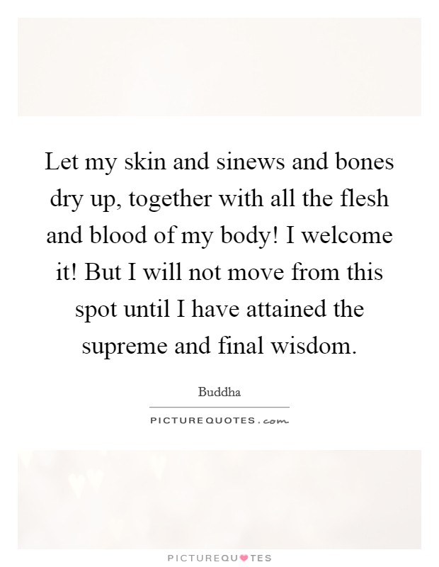 Let my skin and sinews and bones dry up, together with all the flesh and blood of my body! I welcome it! But I will not move from this spot until I have attained the supreme and final wisdom. Picture Quote #1