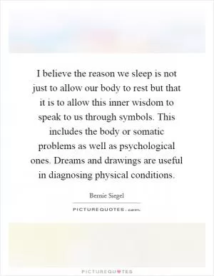 I believe the reason we sleep is not just to allow our body to rest but that it is to allow this inner wisdom to speak to us through symbols. This includes the body or somatic problems as well as psychological ones. Dreams and drawings are useful in diagnosing physical conditions Picture Quote #1