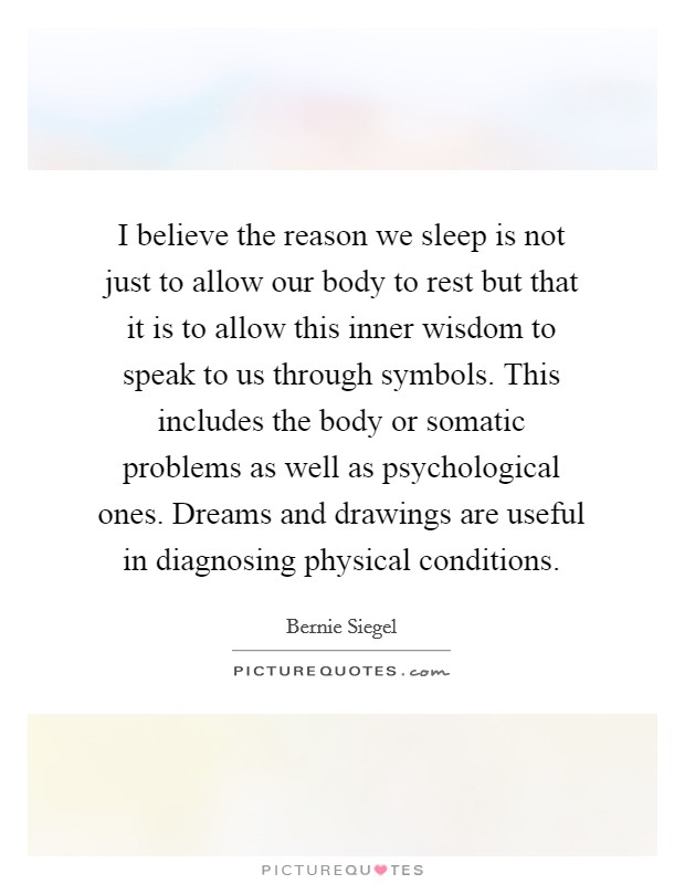 I believe the reason we sleep is not just to allow our body to rest but that it is to allow this inner wisdom to speak to us through symbols. This includes the body or somatic problems as well as psychological ones. Dreams and drawings are useful in diagnosing physical conditions. Picture Quote #1