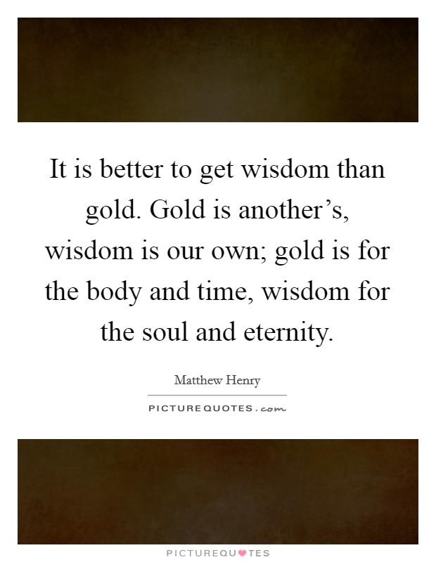 It is better to get wisdom than gold. Gold is another's, wisdom is our own; gold is for the body and time, wisdom for the soul and eternity. Picture Quote #1
