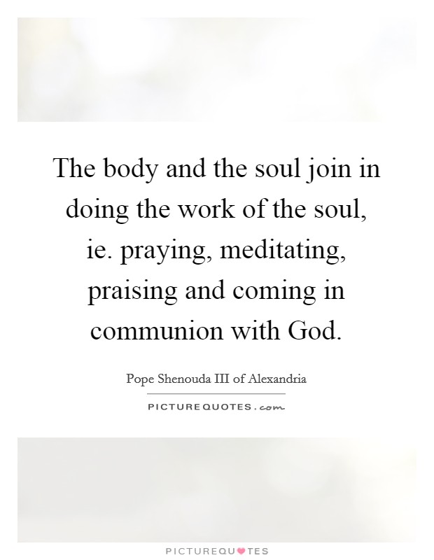 The body and the soul join in doing the work of the soul, ie. praying, meditating, praising and coming in communion with God. Picture Quote #1