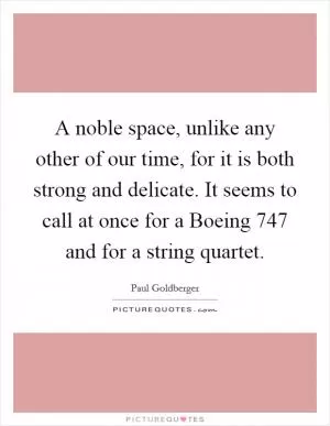 A noble space, unlike any other of our time, for it is both strong and delicate. It seems to call at once for a Boeing 747 and for a string quartet Picture Quote #1