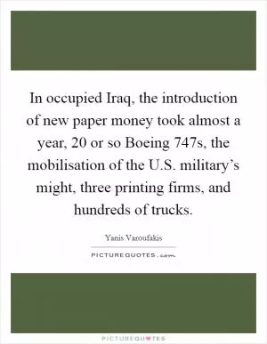In occupied Iraq, the introduction of new paper money took almost a year, 20 or so Boeing 747s, the mobilisation of the U.S. military’s might, three printing firms, and hundreds of trucks Picture Quote #1