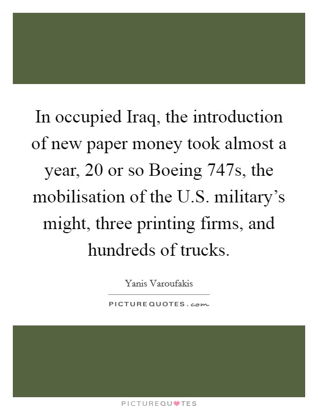 In occupied Iraq, the introduction of new paper money took almost a year, 20 or so Boeing 747s, the mobilisation of the U.S. military's might, three printing firms, and hundreds of trucks. Picture Quote #1