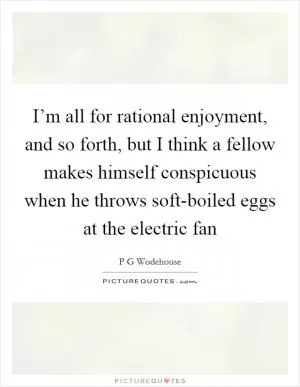 I’m all for rational enjoyment, and so forth, but I think a fellow makes himself conspicuous when he throws soft-boiled eggs at the electric fan Picture Quote #1