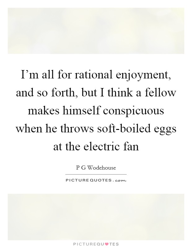I'm all for rational enjoyment, and so forth, but I think a fellow makes himself conspicuous when he throws soft-boiled eggs at the electric fan Picture Quote #1