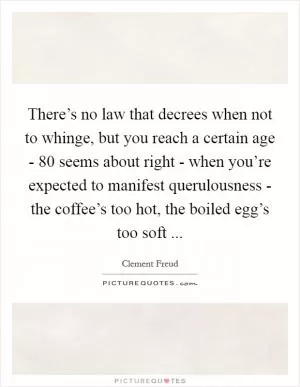 There’s no law that decrees when not to whinge, but you reach a certain age - 80 seems about right - when you’re expected to manifest querulousness - the coffee’s too hot, the boiled egg’s too soft  Picture Quote #1