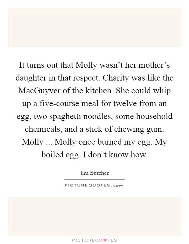 It turns out that Molly wasn't her mother's daughter in that respect. Charity was like the MacGuyver of the kitchen. She could whip up a five-course meal for twelve from an egg, two spaghetti noodles, some household chemicals, and a stick of chewing gum. Molly ... Molly once burned my egg. My boiled egg. I don't know how. Picture Quote #1