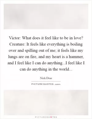 Victor: What does it feel like to be in love? Creature: It feels like everything is boiling over and spilling out of me; it feels like my lungs are on fire, and my heart is a hammer, and I feel like I can do anything...I feel like I can do anything in the world Picture Quote #1