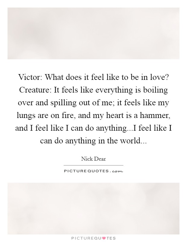 Victor: What does it feel like to be in love? Creature: It feels like everything is boiling over and spilling out of me; it feels like my lungs are on fire, and my heart is a hammer, and I feel like I can do anything...I feel like I can do anything in the world... Picture Quote #1