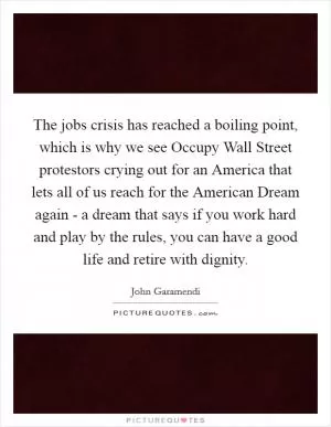 The jobs crisis has reached a boiling point, which is why we see Occupy Wall Street protestors crying out for an America that lets all of us reach for the American Dream again - a dream that says if you work hard and play by the rules, you can have a good life and retire with dignity Picture Quote #1
