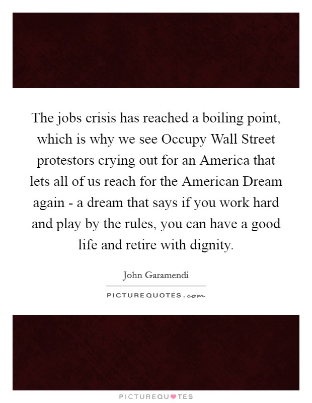 The jobs crisis has reached a boiling point, which is why we see Occupy Wall Street protestors crying out for an America that lets all of us reach for the American Dream again - a dream that says if you work hard and play by the rules, you can have a good life and retire with dignity. Picture Quote #1