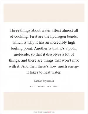 Three things about water affect almost all of cooking. First are the hydrogen bonds, which is why it has an incredibly high boiling point. Another is that it’s a polar molecule, so that it dissolves a lot of things, and there are things that won’t mix with it. And then there’s how much energy it takes to heat water Picture Quote #1