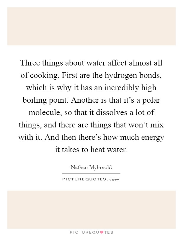 Three things about water affect almost all of cooking. First are the hydrogen bonds, which is why it has an incredibly high boiling point. Another is that it's a polar molecule, so that it dissolves a lot of things, and there are things that won't mix with it. And then there's how much energy it takes to heat water. Picture Quote #1