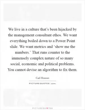 We live in a culture that’s been hijacked by the management consultant ethos. We want everything boiled down to a Power Point slide. We want metrics and ‘show me the numbers.’ That runs counter to the immensely complex nature of so many social, economic and political problems. You cannot devise an algorithm to fix them Picture Quote #1