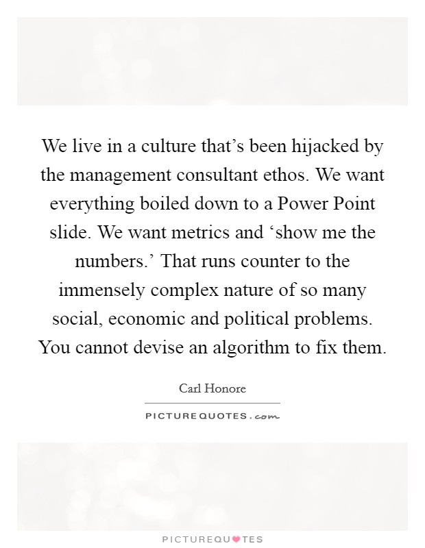 We live in a culture that's been hijacked by the management consultant ethos. We want everything boiled down to a Power Point slide. We want metrics and ‘show me the numbers.' That runs counter to the immensely complex nature of so many social, economic and political problems. You cannot devise an algorithm to fix them. Picture Quote #1