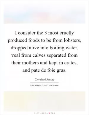 I consider the 3 most cruelly produced foods to be from lobsters, dropped alive into boiling water, veal from calves separated from their mothers and kept in crates, and pate de foie gras Picture Quote #1