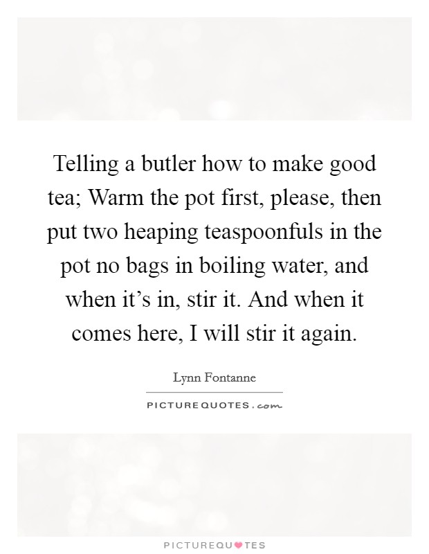 Telling a butler how to make good tea; Warm the pot first, please, then put two heaping teaspoonfuls in the pot no bags in boiling water, and when it's in, stir it. And when it comes here, I will stir it again. Picture Quote #1