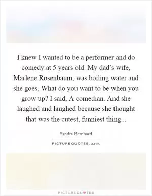 I knew I wanted to be a performer and do comedy at 5 years old. My dad’s wife, Marlene Rosenbaum, was boiling water and she goes, What do you want to be when you grow up? I said, A comedian. And she laughed and laughed because she thought that was the cutest, funniest thing Picture Quote #1